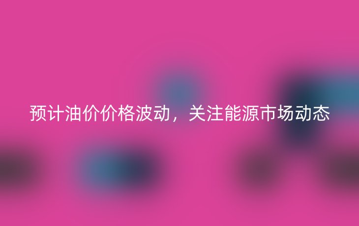 预计油价价格波动,关注能源市场动态