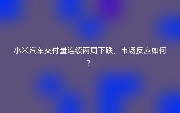 小米汽车交付量连续两周下跌，市场反应如何？