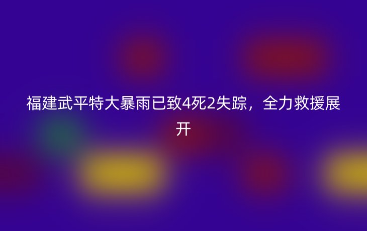 福建武平特大暴雨已致4死2失踪,全力救援展开