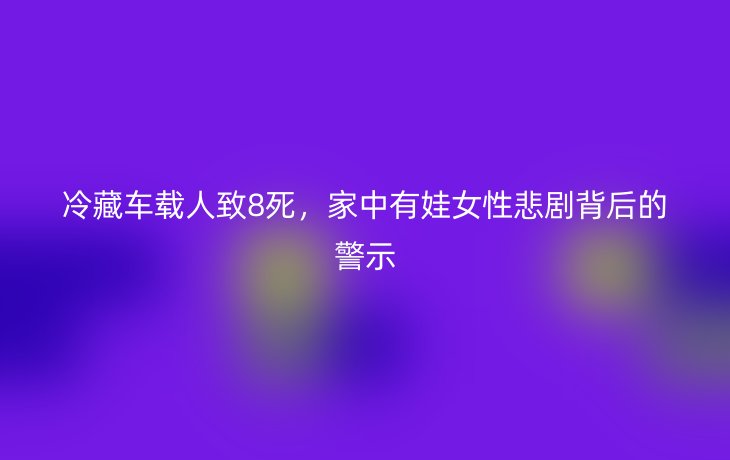 冷藏车载人致8死，家中有娃女性悲剧背后的警示