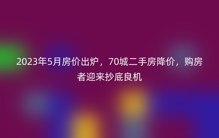 2023年5月房价出炉，70城二手房降价，购房者迎来抄底良机