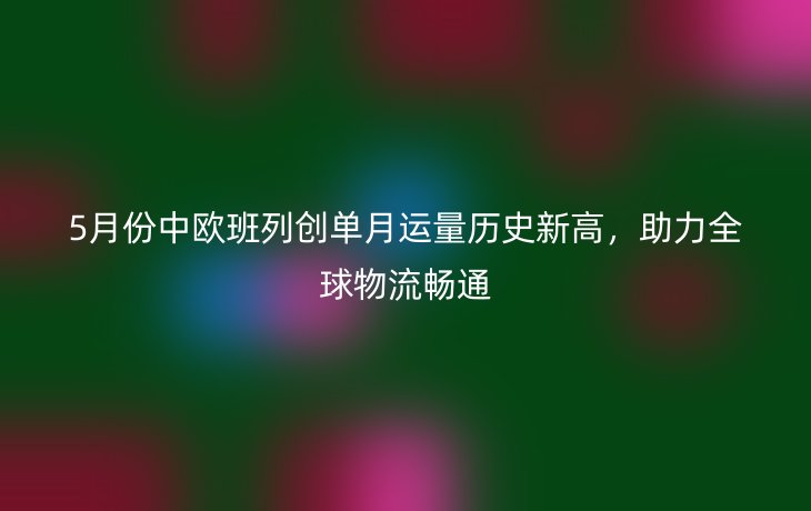 5月份中欧班列创单月运量历史新高，助力全球物流畅通
