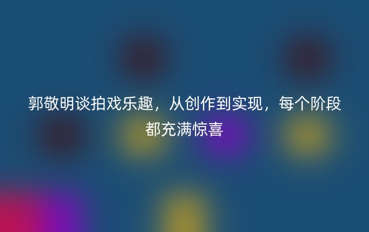郭敬明谈拍戏乐趣,从创作到实现,每个阶段都充满惊喜
