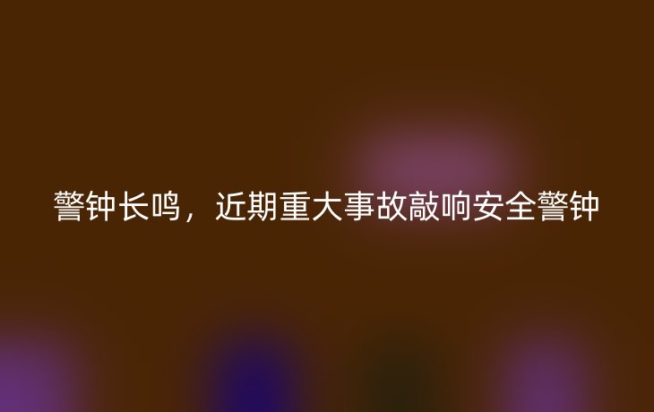 警钟长鸣,近期重大事故敲响安全警钟