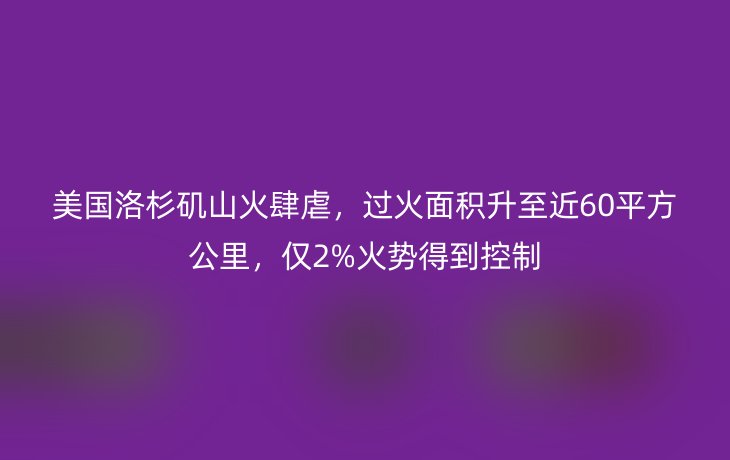 美国洛杉矶山火肆虐，过火面积升至近60平方公里，仅2%火势得到控制