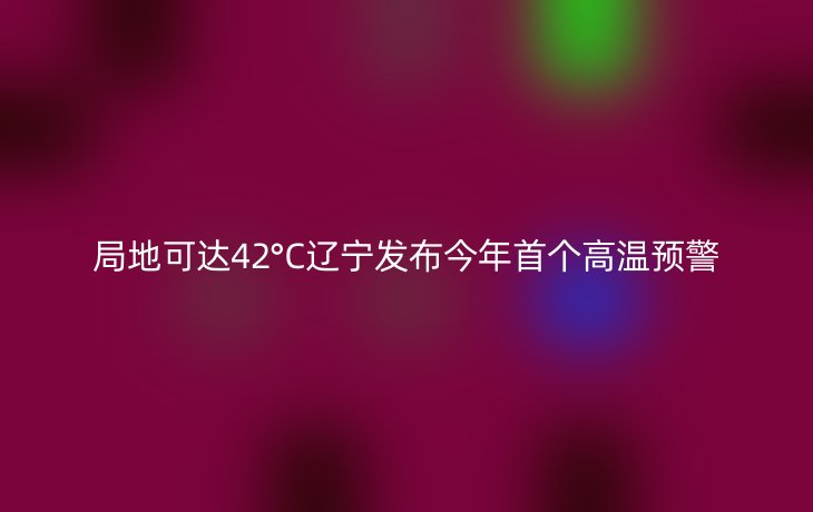 局地可达42°C辽宁发布今年首个高温预警