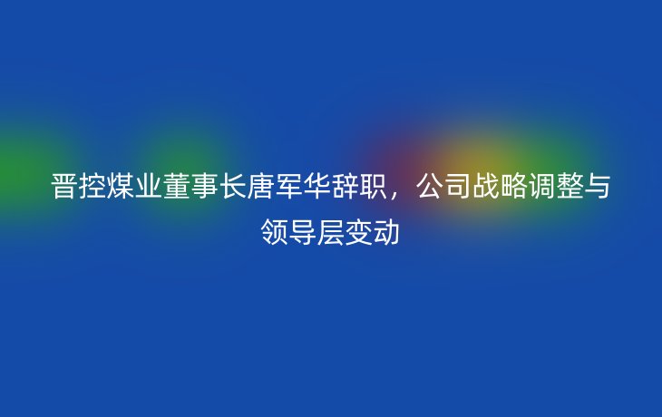 晋控煤业董事长唐军华辞职,公司战略调整与领导层变动
