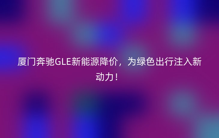 厦门奔驰GLE新能源降价,为绿色出行注入新动力!