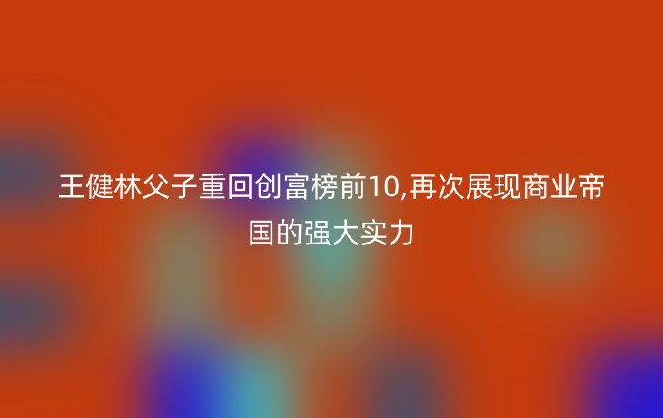 王健林父子重回创富榜前10,再次展现商业帝国的强大实力