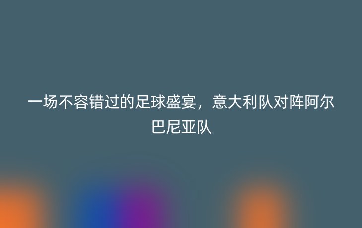 一场不容错过的足球盛宴,意大利队对阵阿尔巴尼亚队
