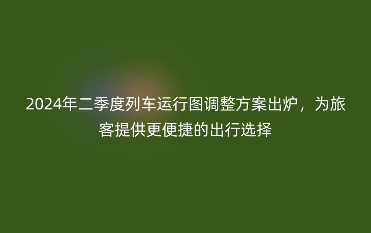 2024年二季度列车运行图调整方案出炉,为旅客提供更便捷的出行选择