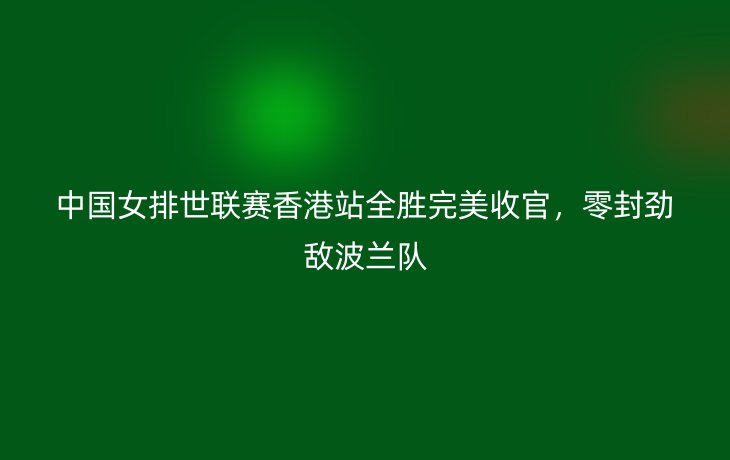 中国女排世联赛香港站全胜完美收官，零封劲敌波兰队