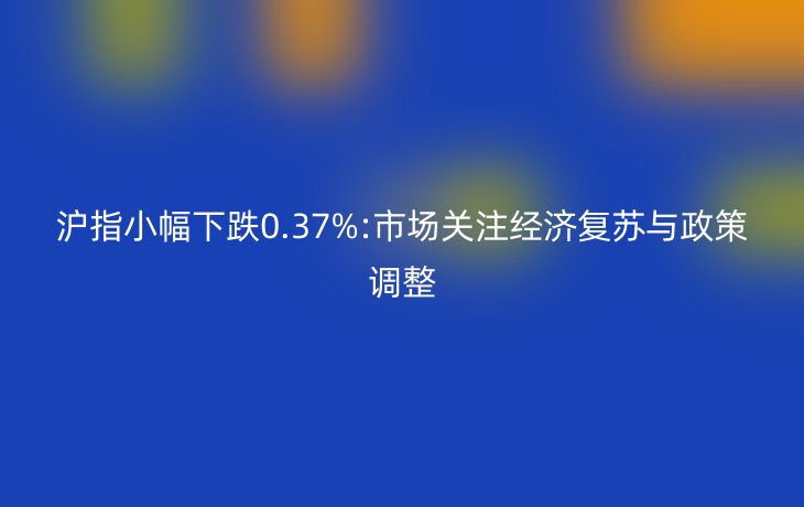 沪指小幅下跌0.37%:市场关注经济复苏与政策调整
