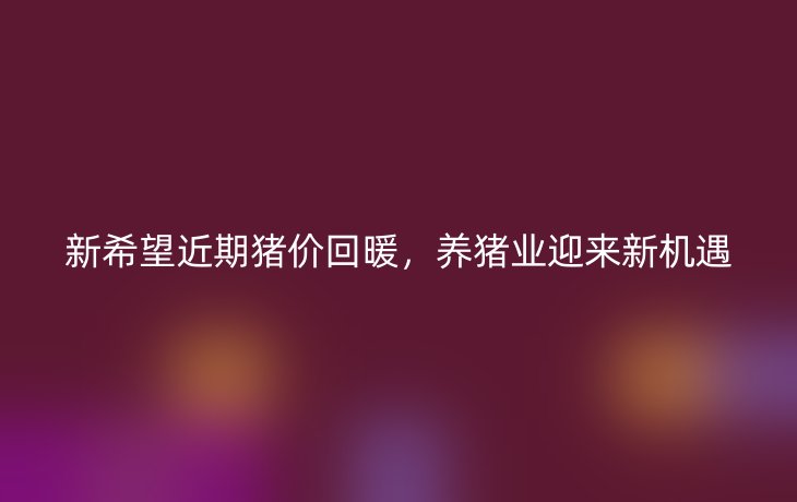 新希望近期猪价回暖,养猪业迎来新机遇