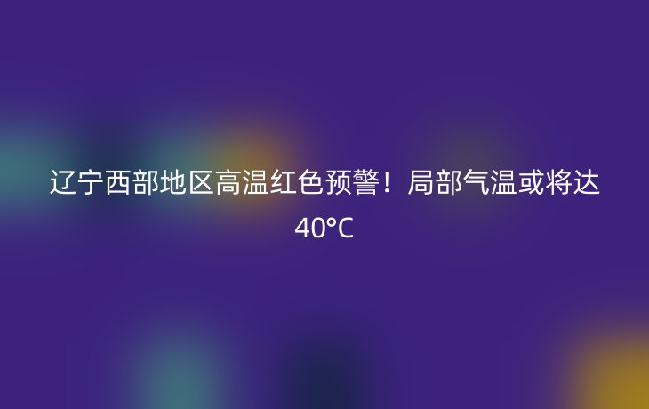 辽宁西部地区高温红色预警！局部气温或将达40°C