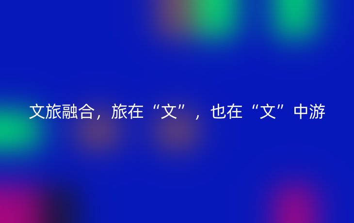 文旅融合，旅在“文”，也在“文”中游
