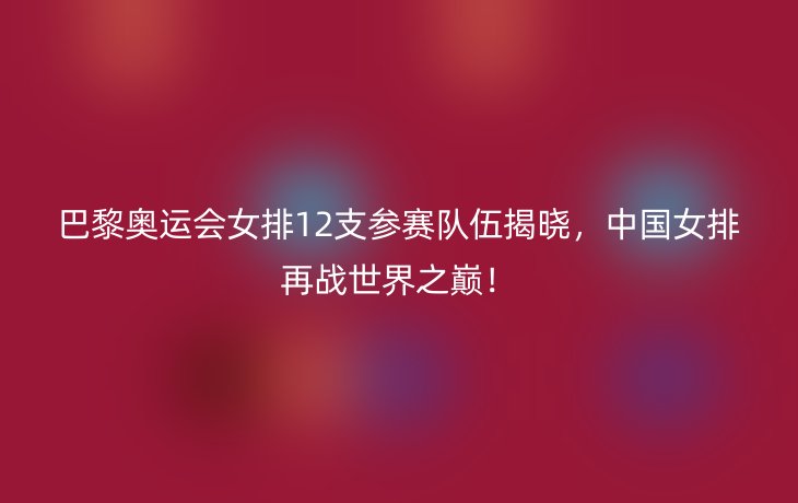 巴黎奥运会女排12支参赛队伍揭晓，中国女排再战世界之巅！