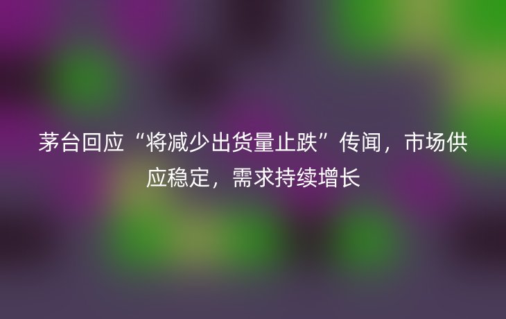 茅台回应“将减少出货量止跌”传闻,市场供应稳定,需求持续增长