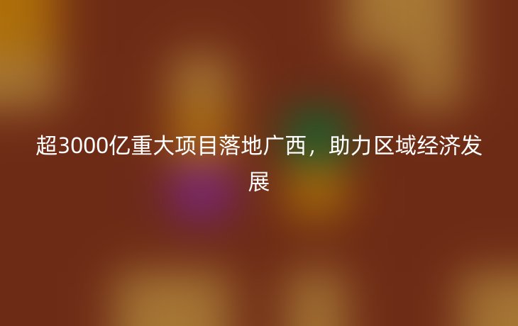 超3000亿重大项目落地广西，助力区域经济发展