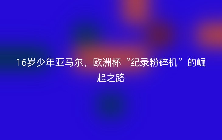 16岁少年亚马尔,欧洲杯“纪录粉碎机”的崛起之路