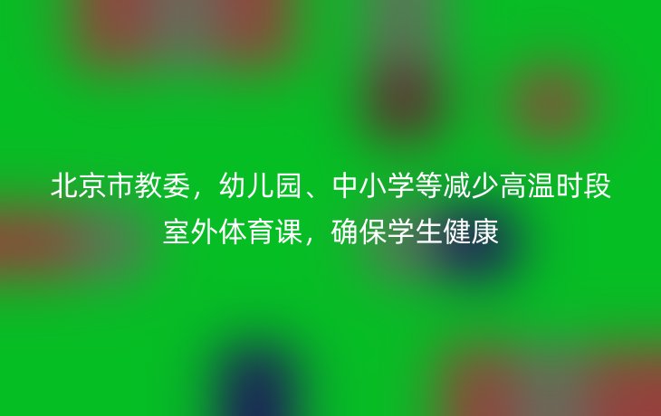 北京市教委,幼儿园、中小学等减少高温时段室外体育课,确保学生健康