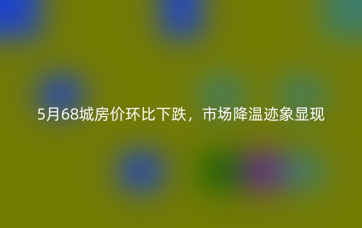 5月68城房价环比下跌，市场降温迹象显现