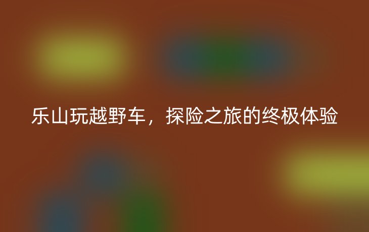 乐山玩越野车,探险之旅的终极体验