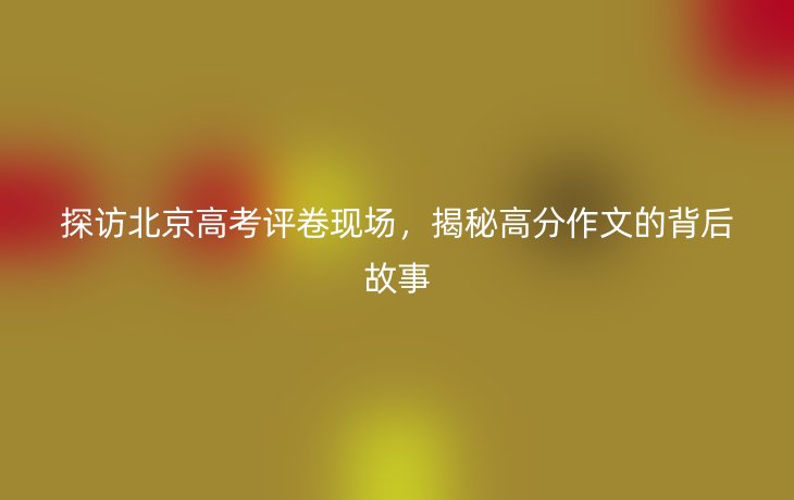 探访北京高考评卷现场，揭秘高分作文的背后故事