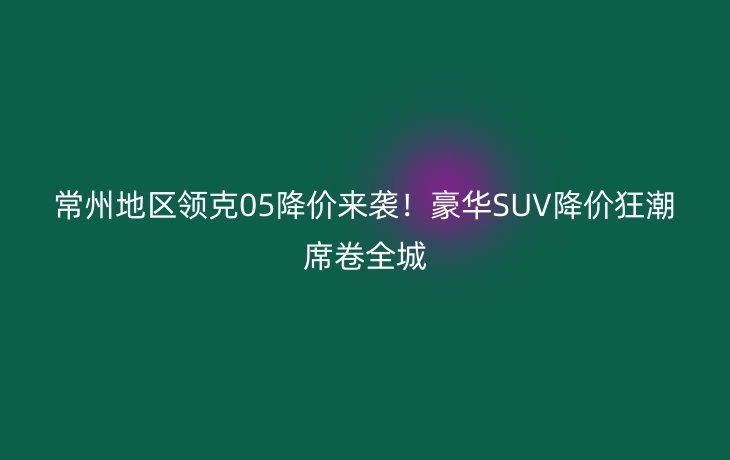 常州地区领克05降价来袭!豪华SUV降价狂潮席卷全城