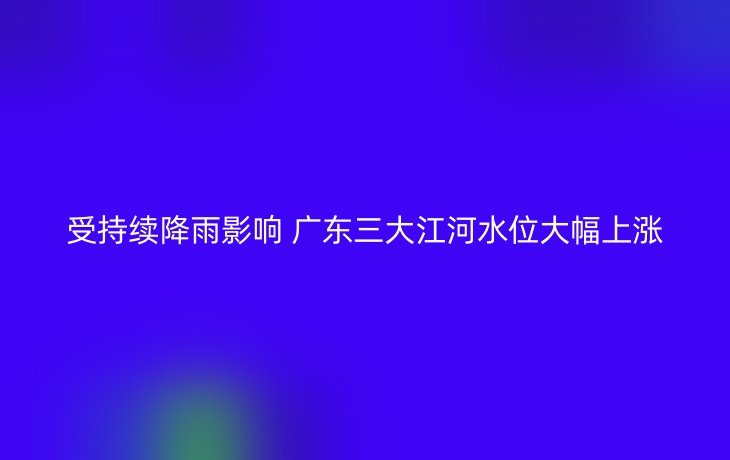 受持续降雨影响 广东三大江河水位大幅上涨