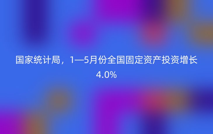 国家统计局，1—5月份全国固定资产投资增长4.0%