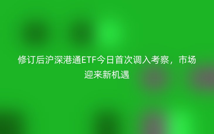 修订后沪深港通ETF今日首次调入考察,市场迎来新机遇