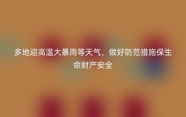 多地迎高温大暴雨等天气，做好防范措施保生命财产安全