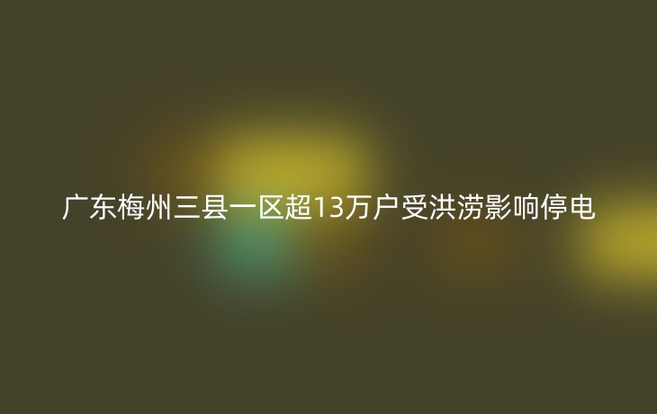 广东梅州三县一区超13万户受洪涝影响停电