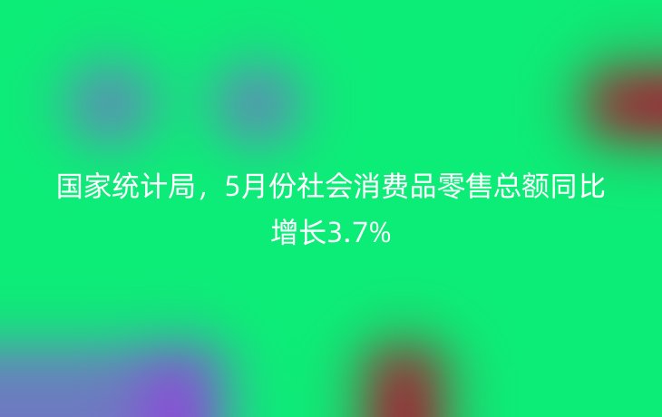 国家统计局,5月份社会消费品零售总额同比增长3.7%