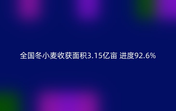 全国冬小麦收获面积3.15亿亩 进度92.6%