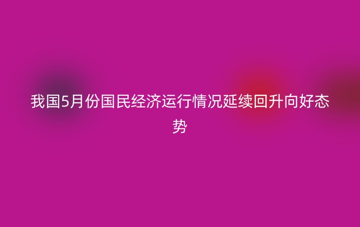我国5月份国民经济运行情况延续回升向好态势