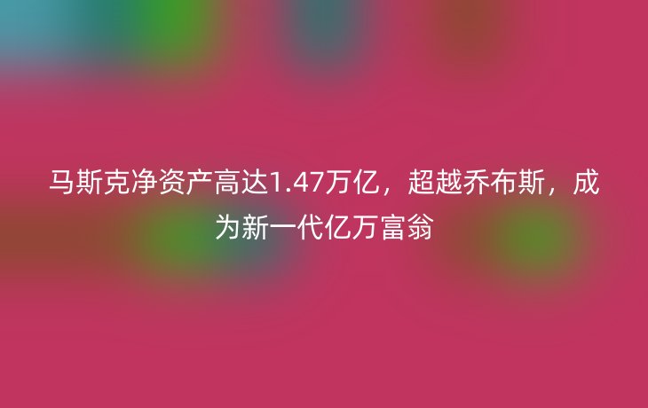 马斯克净资产高达1.47万亿，超越乔布斯，成为新一代亿万富翁