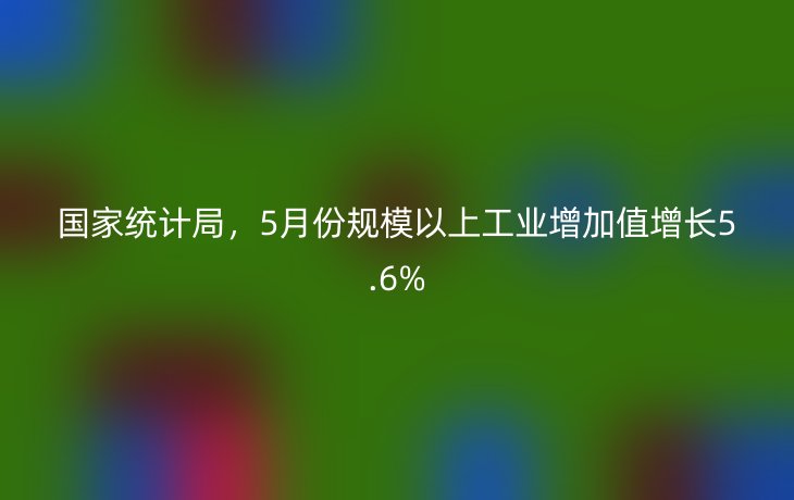 国家统计局，5月份规模以上工业增加值增长5.6%