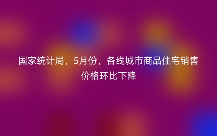 国家统计局，5月份，各线城市商品住宅销售价格环比下降