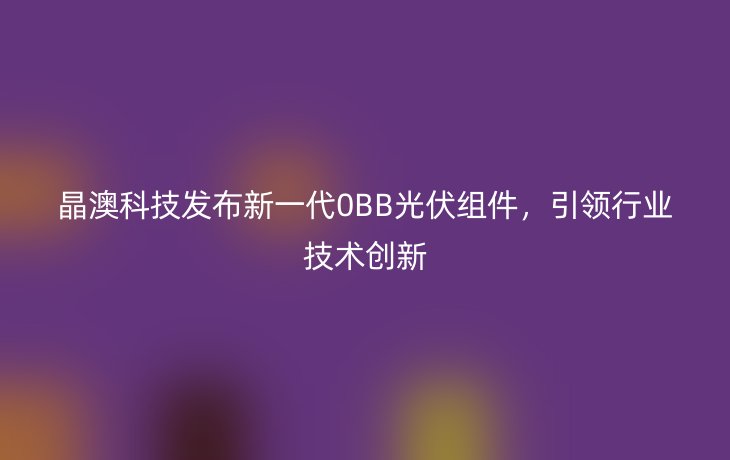晶澳科技发布新一代0BB光伏组件,引领行业技术创新