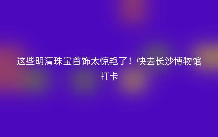 这些明清珠宝首饰太惊艳了！快去长沙博物馆打卡