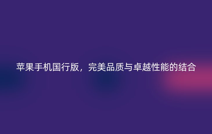 苹果手机国行版，完美品质与卓越性能的结合