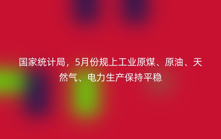 国家统计局,5月份规上工业原煤、原油、天然气、电力生产保持平稳