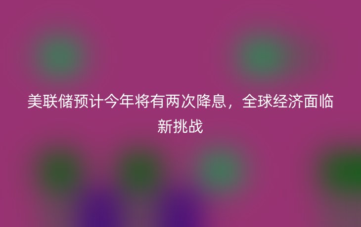 美联储预计今年将有两次降息,全球经济面临新挑战