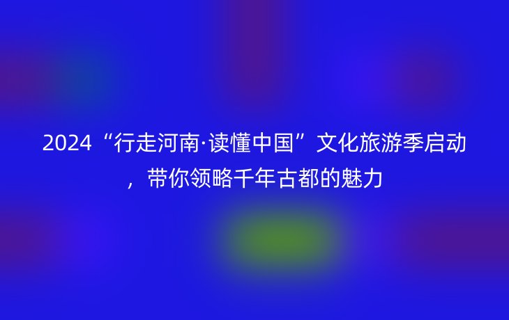 2024“行走河南·读懂中国”文化旅游季启动，带你领略千年古都的魅力