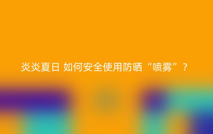 炎炎夏日 如何安全使用防晒“喷雾”？