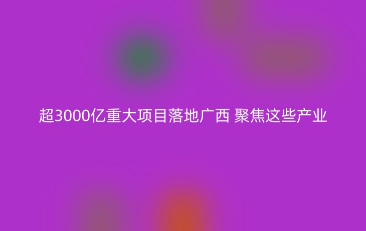 超3000亿重大项目落地广西 聚焦这些产业