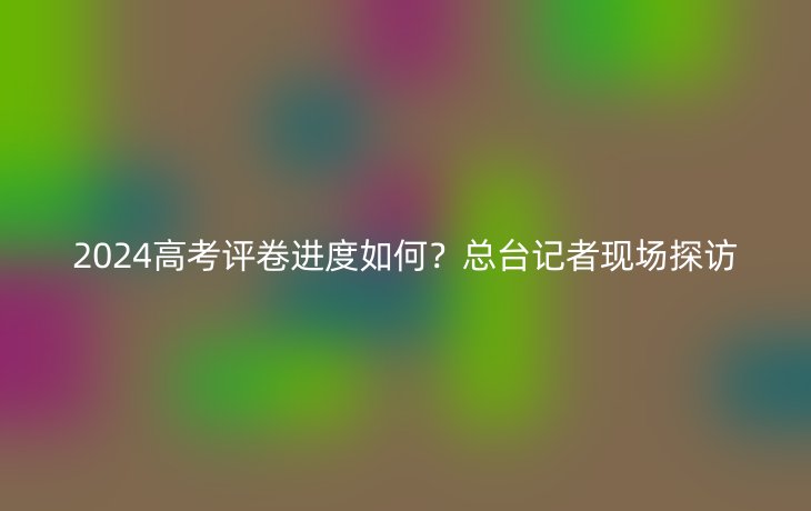 2024高考评卷进度如何？总台记者现场探访
