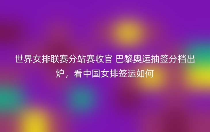 世界女排联赛分站赛收官 巴黎奥运抽签分档出炉，看中国女排签运如何